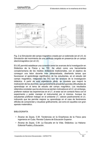 Cooperativa de Servicios Educacionales - CAPACITTA 63
El laboratorio didáctico en la enseñanza de la física
Fig. 2 a) Simulación del campo magnético creado por un solenoide (en el LV). b)
Simulación del movimiento de una partícula cargada en presencia de un campo
electromagnético (en el LV).
El LVE permitió establecer una conexión entre los avances de la investigación en
Didáctica de la Física y las TIC. Se utilizó como una herramienta
complementaria de los medios didácticos tradicionales, con el objetivo de
conseguir una labor docente más personalizada, diseñando tareas que
favorezcan el aprendizaje significativo de los estudiantes, en el estudio del
campo magnético, integrando las TIC con los avances de la investigación
didáctica. A partir de esta experiencia piloto, se constata que mejoró la
motivación de los alumnos, que generalmente presentan grandes dificultades de
aprendizaje en el tema de estudio del campo magnético. Los resultados
obtenidos constatan que los alumnos se sienten motivados en el LV, sin embargo,
prefieren realizar las experiencias en el LT, al estar así en contacto físico con el
experimento y poder manejar el instrumental por sí mismos. Aunque los
estudiantes prefieren trabajar en el ambiente LT, valoran positivamente el LV,
indicando que les permite mejorar su aprendizaje en el caso de fenómenos
difíciles de comprender y visualizar gráficamente, así como en aquellos con gran
aparato matemático.
BIBLIOGRAFÍA
• Álvarez de Zayas, C.M. Tendencias en la Enseñanza de la Física para
ingenieros en Cuba. Revista Cubana de Educación Superior.
• Álvarez de Zayas, C.M. La Escuela en la Vida. Didáctica. La Habana:
Editorial Pueblo y Educación.
 