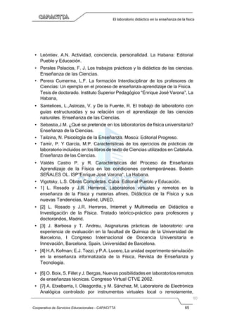 Cooperativa de Servicios Educacionales - CAPACITTA 65
El laboratorio didáctico en la enseñanza de la física
• Leóntiev, A.N. Actividad, conciencia, personalidad. La Habana: Editorial
Pueblo y Educación.
• Perales Palacios, F. J. Los trabajos prácticos y la didáctica de las ciencias.
Enseñanza de las Ciencias.
• Perera Cumerma, L.F. La formación Interdisciplinar de los profesores de
Ciencias: Un ejemplo en el proceso de enseñanza-aprendizaje de la Física.
Tesis de doctorado. Instituto Superior Pedagógico “Enrique José Varona”, La
Habana,
• Santelices, L.,Astroza, V. y De la Fuente, R. El trabajo de laboratorio con
guías estructuradas y su relación con el aprendizaje de las ciencias
naturales. Enseñanza de las Ciencias.
• Sebastia,J.M. ¿Qué se pretende en los laboratorios de física universitaria?
Enseñanza de la Ciencias.
• Talízina, N. Psicología de la Enseñanza. Moscú: Editorial Progreso.
• Tamir, P. Y García, M.P. Características de los ejercicios de prácticas de
laboratorio incluidos en los libros de texto de Ciencias utilizados en Cataluña.
Enseñanza de las Ciencias.
• Valdés Castro P. y R. Características del Proceso de Enseñanza
Aprendizaje de la Física en las condiciones contemporáneas. Boletín
SEÑALES OL. ISP”Enrique José Varona”, La Habana.
• Vigotsky, L.S. Obras Completas. Cuba: Editorial Pueblo y Educación.
• 1] L. Rosado y J.R. Herreros, Laboratorios virtuales y remotos en la
enseñanza de la Física y materias afines, Didáctica de la Física y sus
nuevas Tendencias, Madrid, UNED.
• [2] L. Rosado y J.R. Herreros, Internet y Multimedia en Didáctica e
Investigación de la Física. Tratado teórico-práctico para profesores y
doctorandos, Madrid.
• [3] J. Barbosa y T. Andreu, Asignaturas prácticas de laboratorio: una
experiencia de evaluación en la facultad de Química de la Universidad de
Barcelona, I Congreso Internacional de Docencia Universitaria e
Innovación, Barcelona, Spain, Universidad de Barcelona.
• [4] H.A. Kofman; E.J. Tozzi, y P.A. Lucero, La unidad experimento-simulación
en la enseñanza informatizada de la Física, Revista de Enseñanza y
Tecnología.
• [6] O. Boix, S. Fillet y J. Bergas, Nuevas posibilidades en laboratorios remotos
de enseñanzas técnicas. Congreso Virtual CTVE 2002.
• [7] A. Etxebarría, I. Oleagordia, y M. Sánchez, M, Laboratorio de Electrónica
Analógica controlado por instrumentos virtuales local o remotamente,
 