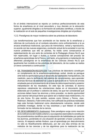 Cooperativa de Servicios Educacionales - CAPACITTA 8
El laboratorio didáctico en la enseñanza de la física
En el ámbito internacional se reporta un continuo perfeccionamiento de esta
forma de enseñanza en el nivel secundario y muy discreto en la educación
superior, igualmente dirigidos a la formación de actitudes científicas, a través de
la realización en el aula de pequeñas investigaciones dirigidas por el profesor.
1.2.2. Paradigmas de mayor incidencia sobre las prácticas de laboratorio
Las transformaciones que han acontecido en las teorías de la enseñanza y
reformas de currículums en el contexto educativo como enfrentamiento a la ya
arcaica enseñanza tradicional, que peca de memorística, verbal y reproductiva,
no acorde con las nuevas exigencias y evolución actual de la sociedad ni con los
nuevos problemas que ella se plantea, ha traído como consecuencia el
replanteamiento de una serie de corrientes de la Pedagogía (Anexo No.2) que
han repercutido, sin lugar a dudas, a nuevas concepciones del proceso de
enseñanza-aprendizaje de la Física y, por tanto, al surgimiento e implantación de
diferentes paradigmas en la enseñanza de las Ciencias (Anexo No.3) que
igualmente han incidido en las prácticas de laboratorio, de los cuales se realiza
un breve comentario a continuación:
• DE TRANSMISIÓN-RECEPCIÓN: Las prácticas de laboratorio constituyen
un complemento de la enseñanza-aprendizaje verbal, donde se persigue
ante todo la oportunidad para el desarrollo de habilidades manipulativas y de
medición, para la verificación del sistema de conocimientos, para aprender
diversas técnicas de laboratorios y para la aplicación de la Teoría de errores
empleada para el procesamiento de la base de datos experimental y posterior
interpretación de los resultados. En este tipo de actividad, el alumno
reproduce cabalmente las orientaciones dadas en el documento (guía)
elaborado por el profesor o colectivo de estos, los que han considerado qué
acciones deben hacer los alumnos y cómo proceder, no dando oportunidad
para razonar del porqué tiene que operar así o realizar esas mediciones y no
de otra forma. En este sentido, autores como Gómez y Penna, Joan,
Robinson, Steward y Tobin entre otros, han calificado las prácticas realizadas
bajo este formato tradicional como absolutamente rutinarias, donde está
prohibido investigar, donde no hay sorpresas y que falsean el carácter
formador de los métodos de la ciencia.
• DE DESCUBRIMIENTO (Autónomo): Este paradigma surge como reacción
de la ineficiencia del modelo anterior y sus aspectos esenciales lo constituyen
los procedimientos científicos para la adquisición de habilidades por parte de
los alumnos, poniéndolo en una situación de aprender a hacer y practicar la
ciencia. Al respecto señala Hodson, que el aprendizaje por descubrimiento
no sólo es filosóficamente defectuoso, por dar una idea errónea de los
métodos de las ciencias y de los algoritmos para la realización de las
 