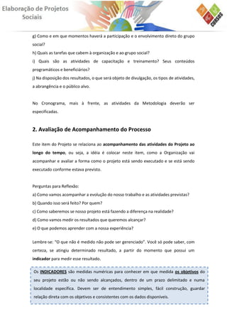 g) Como e em que momentos haverá a participação e o envolvimento direto do grupo
social?
h) Quais as tarefas que cabem à organização e ao grupo social?
i) Quais são as atividades de capacitação e treinamento? Seus conteúdos
programáticos e beneficiários?
j) Na disposição dos resultados, o que será objeto de divulgação, os tipos de atividades,
a abrangência e o público alvo.


No Cronograma, mais à frente, as atividades da Metodologia deverão ser
especificadas.


2. Avaliação de Acompanhamento do Processo

Este item do Projeto se relaciona ao acompanhamento das atividades do Projeto ao
longo do tempo, ou seja, a idéia é colocar neste item, como a Organização vai
acompanhar e avaliar a forma como o projeto está sendo executado e se está sendo
executado conforme estava previsto.


Perguntas para Reflexão:
a) Como vamos acompanhar a evolução do nosso trabalho e as atividades previstas?
b) Quando isso será feito? Por quem?
c) Como saberemos se nosso projeto está fazendo a diferença na realidade?
d) Como vamos medir os resultados que queremos alcançar?
e) O que podemos aprender com a nossa experiência?

Lembre-se: “O que não é medido não pode ser gerenciado”. Você só pode saber, com
certeza, se atingiu determinado resultado, a partir do momento que possui um
indicador para medir esse resultado.

Os INDICADORES são medidas numéricas para conhecer em que medida os objetivos do
seu projeto estão ou não sendo alcançados, dentro de um prazo delimitado e numa
localidade específica. Devem ser de entendimento simples, fácil construção, guardar
relação direta com os objetivos e consistentes com os dados disponíveis.
 