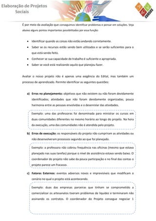 É por meio da avaliação que conseguimos identificar problemas e pensar em soluções. Veja
abaixo alguns pontos importantes possibilitados por essa função:


      Identificar quando as coisas não estão andando corretamente.
      Saber se os recursos estão sendo bem utilizados e se serão suficientes para o
       que está sendo feito.
      Conhecer se sua capacidade de trabalho é suficiente e apropriada.
      Saber se você está realizando aquilo que planejou fazer.


Avaliar o nosso projeto não é apenas uma exigência do Edital, mas também um
processo de aprendizado. Permite identificar as seguintes questões:


   a) Erros no planejamento: objetivos que não existem ou não foram devidamente
       identificados; atividades que não foram devidamente organizadas; pouca
       harmonia entre as pessoas envolvidas e o desenrolar das atividades.

       Exemplo: uma das professoras foi denominada para ministrar os cursos em
       duas comunidades diferentes no mesmo horário ao longo do projeto. Na hora
       da execução, uma das comunidades não é atendida pelo projeto.

   b) Erros de execução: os responsáveis do projeto não cumpriram as atividades ou
       não desenvolveram processos segundo ao que foi planejado.

       Exemplo: a professora não cobrou frequência nas oficinas (mesmo que estava
       planejado nas suas tarefas) porque o nível de assistência estava sendo baixo. O
       coordenador do projeto não sabe da pouca participação e no final das contas o
       projeto parece um fracasso.

   c) Fatores Externos: eventos adversos novos e imprevisíveis que modificam o
       cenário no qual o projeto está acontecendo.

       Exemplo: duas das empresas parceiras que tinham se comprometido a
       comercializar os artesanatos tiveram problemas de liquidez e terminaram não
       assinando os contratos. O coordenador do Projeto consegue negociar 1
 