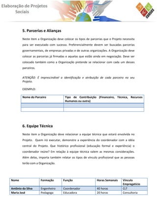 5. Parcerias e Alianças
        Neste item a Organização deve colocar os tipos de parcerias que o Projeto necessita
        para ser executado com sucesso. Preferencialmente devem ser buscadas parcerias
        governamentais, de empresas privadas e de outras organizações. A Organização deve
        colocar as parcerias já firmadas e aquelas que estão ainda em negociação. Deve ser
        colocado também como a Organização pretende se relacionar com cada um desses
        parceiros.


        ATENÇÃO: É imprescindível a identificação e atribuição de cada parceiro no seu
        Projeto.

        EXEMPLO:

        Nome do Parceiro               Tipo de Contribuição (Financeiro, Técnica, Recursos
                                       Humanos ou outra)




        6. Equipe Técnica
        Neste item a Organização deve relacionar a equipe técnica que estará envolvida no
        Projeto. Quem irá executar, demonstre a experiência do coordenador com a idéia
        central do Projeto. Que histórico profissional (educação formal e experiência) o
        coordenador reúne? Em relação à equipe técnica valem as mesmas considerações.
        Além delas, importa também relatar os tipos de vínculo profissional que as pessoas
        terão com a Organização.




Nome                 Formação         Função                   Horas Semanais     Vínculo
                                                                                  Empregatício
Antônio da Silva     Engenheiro       Coordenador              40 horas           CLT
Maria José           Pedagoga         Educadora                20 horas           Consultoria
 