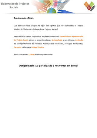 Considerações Finais


Que bom que você chegou até aqui! Isso significa que você completou o Terceiro
Módulo da Oficina para Elaboração de Projetos Sociais!


Nesse Módulo demos seguimento ao preenchimento do Formulário de Apresentação
de Projeto Social. Vimos as seguintes etapas: Metodologia a ser utilizada, Avaliação
de Acompanhamento do Processo, Avaliação dos Resultados, Avaliação de Impactos,
Parcerias e Alianças e Equipe Técnica.


Ainda temos mais 2 (dois) Módulos para estudar!




      Obrigada pela sua participação e nos vemos em breve!
 
