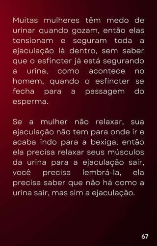 Muitas mulheres têm medo de
urinar quando gozam, então elas
tensionam e seguram toda a
ejaculação lá dentro, sem saber
que o esfíncter já está segurando
a urina, como acontece no
homem, quando o esfíncter se
fecha para a passagem do
esperma.
Se a mulher não relaxar, sua
ejaculação não tem para onde ir e
acaba indo para a bexiga, então
ela precisa relaxar seus músculos
da urina para a ejaculação sair,
você precisa lembrá-la, ela
precisa saber que não há como a
urina sair, mas sim a ejaculação.
67
67
67
 