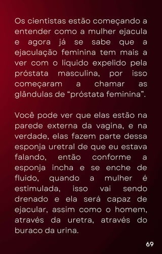 Os cientistas estão começando a
entender como a mulher ejacula
e agora já se sabe que a
ejaculação feminina tem mais a
ver com o líquido expelido pela
próstata masculina, por isso
começaram a chamar as
glândulas de “próstata feminina”.
Você pode ver que elas estão na
parede externa da vagina, e na
verdade, elas fazem parte dessa
esponja uretral de que eu estava
falando, então conforme a
esponja incha e se enche de
fluido, quando a mulher é
estimulada, isso vai sendo
drenado e ela será capaz de
ejacular, assim como o homem,
através da uretra, através do
buraco da urina.
69
69
69
 