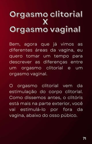 Orgasmo clitorial
Orgasmo clitorial
X
X
Orgasmo vaginal
Orgasmo vaginal
Bem, agora que já vimos as
diferentes áreas da vagina, eu
quero tomar um tempo para
descrever as diferenças entre
um orgasmo clitorial e um
orgasmo vaginal.
O orgasmo clitorial vem da
estimulação do corpo clitorial.
Como dissemos antes, o clitóris
está mais na parte exterior, você
vai estimulá-lo por fora da
vagina, abaixo do osso púbico.
71
71
71
 