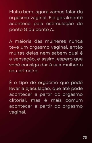 Muito bem, agora vamos falar do
orgasmo vaginal. Ele geralmente
acontece pela estimulação do
ponto G ou ponto A.
A maioria das mulheres nunca
teve um orgasmo vaginal, então
muitas delas nem sabem qual é
a sensação, e assim, espero que
você consiga dar à sua mulher o
seu primeiro.
É o tipo de orgasmo que pode
levar á ejaculação, que até pode
acontecer a partir do orgasmo
clitorial, mas é mais comum
acontecer a partir do orgasmo
vaginal.
73
73
73
 