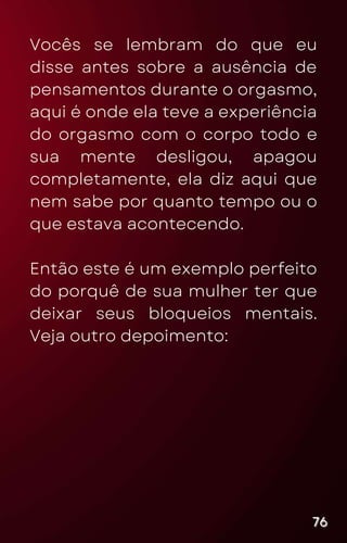 Vocês se lembram do que eu
disse antes sobre a ausência de
pensamentos durante o orgasmo,
aqui é onde ela teve a experiência
do orgasmo com o corpo todo e
sua mente desligou, apagou
completamente, ela diz aqui que
nem sabe por quanto tempo ou o
que estava acontecendo.
Então este é um exemplo perfeito
do porquê de sua mulher ter que
deixar seus bloqueios mentais.
Veja outro depoimento:
76
76
76
 