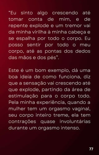 “Eu sinto algo crescendo até
tomar conta de mim, e de
repente explode e um tremor vai
da minha virilha à minha cabeça e
se espalha por todo o corpo. Eu
posso sentir por todo o meu
corpo, até as pontas dos dedos
das mãos e dos pés”.
Este é um bom exemplo, dá uma
boa ideia de como funciona, diz
que a sensação vai crescendo até
que explode, partindo da área de
estimulação para o corpo todo.
Pela minha experiência, quando a
mulher tem um orgasmo vaginal,
seu corpo inteiro treme, ela tem
contrações quase involuntárias
durante um orgasmo intenso.
77
77
77
 