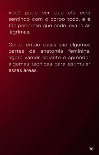 Você pode ver que ela está
sentindo com o corpo todo, e é
tão poderoso que pode levá-la às
lágrimas.
Certo, então essas são algumas
partes da anatomia feminina,
agora vamos adiante e aprender
algumas técnicas para estimular
essas áreas.
78
78
78
 
