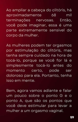 Ao ampliar a cabeça do clitóris, há
aproximadamente 68 mil
terminações nervosas. Então,
você pode imaginar, essa é uma
parte extremamente sensível do
corpo da mulher.
As mulheres podem ter orgasmos
por estimulação do clitóris, mas
tenha sempre cuidado na hora de
tocá-lo, porque se você for lá e
simplesmente tocá-lo antes do
momento certo, pode ser
doloroso para ela. Portanto, tenha
isso em mente.
Bem, agora vamos adiante e falar
um pouco sobre o ponto G e o
ponto A, que são os pontos que
você deve estimular para levar a
mulher a um orgasmo vaginal.
59
59
59
 