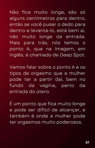 Não fica muito longe, são só
alguns centímetros para dentro,
então se você puser o dedo para
dentro e levantá-lo, está bem aí,
não muito longe da entrada.
Mais para trás, nós temos o
ponto A, que na imagem, em
inglês, é chamado de Deep Spot.
Vamos falar sobre o ponto A e os
tipos de orgasmo que a mulher
pode ter a partir daí, bem no
fundo da vagina, perto da
entrada do útero.
É um ponto que fica muito longe
e pode ser difícil de alcançar, e
também é onde a mulher pode
ter orgasmos muito poderosos.
61
61
61
 