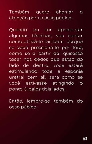 Também quero chamar a
atenção para o osso púbico.
Quando eu for apresentar
algumas técnicas, vou contar
como utilizá-lo também, porque
se você pressioná-lo por fora,
como se a partir daí quisesse
tocar nos dedos que estão do
lado de dentro, você estará
estimulando toda a esponja
uretral bem ali, será como se
você estivesse atingindo o
ponto G pelos dois lados.
Então, lembre-se também do
osso púbico.
63
63
63
 
