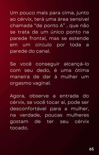 Um pouco mais para cima, junto
ao cérvix, terá uma área sensível
chamada “de ponto A” , que não
se trata de um único ponto na
parede frontal, mas se estende
em um círculo por toda a
parede do canal.
Se você conseguir alcançá-lo
com seu dedo, é uma ótima
maneira de dar à mulher um
orgasmo vaginal.
Agora, observe a entrada do
cérvix, se você tocar aí, pode ser
desconfortável para a mulher,
na verdade, poucas mulheres
gostam de ter seu cérvix
tocado.
65
65
65
 