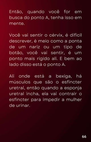 Então, quando você for em
busca do ponto A, tenha isso em
mente.
Você vai sentir o cérvix, é difícil
descrever, é meio como a ponta
de um nariz ou um tipo de
botão, você vai sentir, é um
ponto mais rígido ali. E bem ao
lado disso está o ponto A.
Ali onde está a bexiga, há
músculos que são o esfíncter
uretral, então quando a esponja
uretral incha, ela vai contrair o
esfíncter para impedir a mulher
de urinar.
66
66
66
 