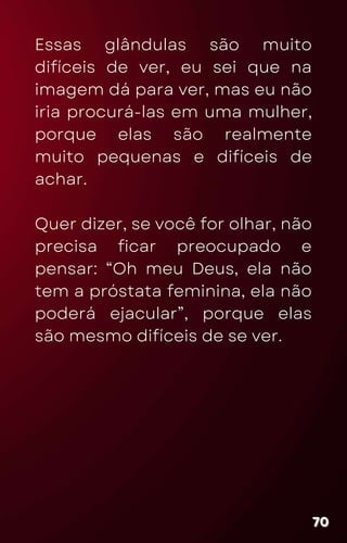 Essas glândulas são muito
difíceis de ver, eu sei que na
imagem dá para ver, mas eu não
iria procurá-las em uma mulher,
porque elas são realmente
muito pequenas e difíceis de
achar.
Quer dizer, se você for olhar, não
precisa ficar preocupado e
pensar: “Oh meu Deus, ela não
tem a próstata feminina, ela não
poderá ejacular”, porque elas
são mesmo difíceis de se ver.
70
70
70
 