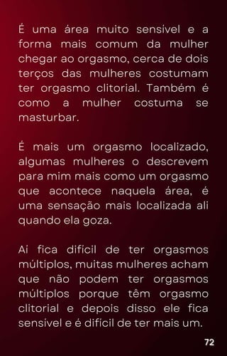 É uma área muito sensível e a
forma mais comum da mulher
chegar ao orgasmo, cerca de dois
terços das mulheres costumam
ter orgasmo clitorial. Também é
como a mulher costuma se
masturbar.
É mais um orgasmo localizado,
algumas mulheres o descrevem
para mim mais como um orgasmo
que acontece naquela área, é
uma sensação mais localizada ali
quando ela goza.
Aí fica difícil de ter orgasmos
múltiplos, muitas mulheres acham
que não podem ter orgasmos
múltiplos porque têm orgasmo
clitorial e depois disso ele fica
sensível e é difícil de ter mais um.
72
72
72
 
