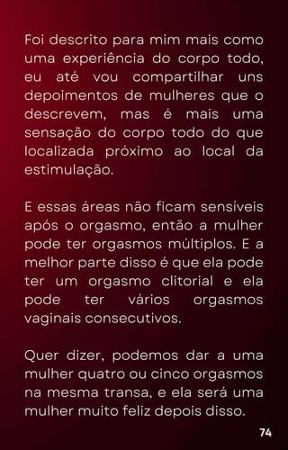 Foi descrito para mim mais como
uma experiência do corpo todo,
eu até vou compartilhar uns
depoimentos de mulheres que o
descrevem, mas é mais uma
sensação do corpo todo do que
localizada próximo ao local da
estimulação.
E essas áreas não ficam sensíveis
após o orgasmo, então a mulher
pode ter orgasmos múltiplos. E a
melhor parte disso é que ela pode
ter um orgasmo clitorial e ela
pode ter vários orgasmos
vaginais consecutivos.
Quer dizer, podemos dar a uma
mulher quatro ou cinco orgasmos
na mesma transa, e ela será uma
mulher muito feliz depois disso.
74
74
74
 