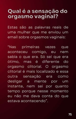 Qual é a sensação do
Qual é a sensação do
orgasmo vaginal?
orgasmo vaginal?
Estas são as palavras reais de
uma mulher que me enviou um
email sobre orgasmos vaginais:
“Nas primeiras vezes que
aconteceu comigo, eu nem
sabia o que era. Só sei que era
ótimo, mas é diferente do
orgasmo clitorial. O orgasmo
clitorial é mais localizado e essa
outra sensação era como
desligar a mente por um
instante, nem sei por quanto
tempo porque nesse momento
eu não me dava conta do que
estava acontecendo”.
75
75
75
 