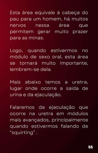 Esta área equivale à cabeça do
pau para um homem, há muitos
nervos nessa área que
permitem gerar muito prazer
para as minas.
Logo, quando estivermos no
módulo de sexo oral, esta área
se tornará muito importante,
lembrem-se dela.
Mais abaixo temos a uretra,
lugar onde ocorre a saída de
urina e da ejaculação.
Falaremos da ejaculação que
ocorre na uretra em módulos
mais avançados, principalmente
quando estivermos falando de
“squirting” .
55
55
55
 