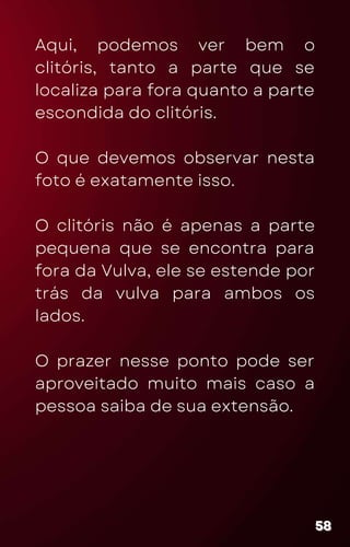 Aqui, podemos ver bem o
clitóris, tanto a parte que se
localiza para fora quanto a parte
escondida do clitóris.
O que devemos observar nesta
foto é exatamente isso.
O clitóris não é apenas a parte
pequena que se encontra para
fora da Vulva, ele se estende por
trás da vulva para ambos os
lados.
O prazer nesse ponto pode ser
aproveitado muito mais caso a
pessoa saiba de sua extensão.
58
58
58
 