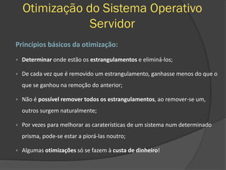 Otimização do Sistema Operativo
Servidor
Princípios básicos da otimização:
• Determinar onde estão os estrangulamentos e eliminá-los;
• De cada vez que é removido um estrangulamento, ganhasse menos do que o
que se ganhou na remoção do anterior;
• Não é possível remover todos os estrangulamentos, ao remover-se um,
outros surgem naturalmente;
• Por vezes para melhorar as caraterísticas de um sistema num determinado
prisma, pode-se estar a piorá-las noutro;
• Algumas otimizações só se fazem à custa de dinheiro!
 