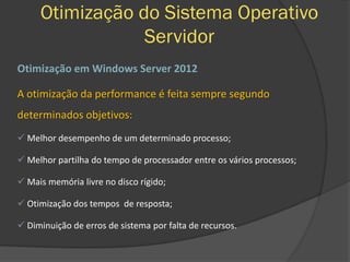 Otimização do Sistema Operativo
Servidor
Otimização em Windows Server 2012
A otimização da performance é feita sempre segundo
determinados objetivos:
 Melhor desempenho de um determinado processo;
 Melhor partilha do tempo de processador entre os vários processos;
 Mais memória livre no disco rígido;
 Otimização dos tempos de resposta;
 Diminuição de erros de sistema por falta de recursos.
 
