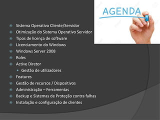  Sistema Operativo Cliente/Servidor
 Otimização do Sistema Operativo Servidor
 Tipos de licença de software
 Licenciamento do Windows
 Windows Server 2008
 Roles
 Active Diretor
 Gestão de utilizadores
 Features
 Gestão de recursos / Dispositivos
 Administração – Ferramentas
 Backup e Sistemas de Proteção contra falhas
 Instalação e configuração de clientes
 