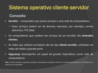 Sistema operativo cliente servidor
 Servidor – computador que presta serviços a uma rede de computadores.
 Esses serviços podem ser de diversas naturezas, por exemplo, correio
eletrónico, FTP, Web.
 Os computadores que acedem aos serviços de um servidor são chamados
clientes.
 As redes que utilizam servidores são do tipo cliente-servidor, utilizadas em
redes de médio e grande porte.
 Segurança desempenha um papel de grande importância numa rede de
computadores.
Nota: O termo servidor é largamente aplicado a computadores completos, embora um servidor possa equivaler a um software ou a
partes de um computador.
Conceito
 