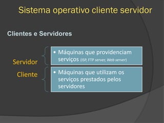 Sistema operativo cliente servidor
Cliente
• Máquinas que providenciam
serviços (ISP, FTP server, Web server)
Servidor
• Máquinas que utilizam os
serviços prestados pelos
servidores
Clientes e Servidores
 