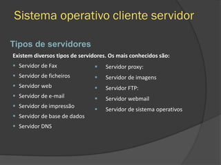 Sistema operativo cliente servidor
 Servidor proxy:
 Servidor de imagens
 Servidor FTP:
 Servidor webmail
 Servidor de sistema operativos
Tipos de servidores
Existem diversos tipos de servidores. Os mais conhecidos são:
 Servidor de Fax
 Servidor de ficheiros
 Servidor web
 Servidor de e-mail
 Servidor de impressão
 Servidor de base de dados
 Servidor DNS
 