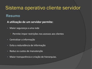 Sistema operativo cliente servidor
Resumo
A utilização de um servidor permite:
• Maior segurança a uma rede
▫ Permite impor restrições nos acessos aos clientes
• Centralizar a informação
• Evita a redundância de informação
• Reduz os custos de manutenção
• Maior transparência e criação de hierarquias.
 