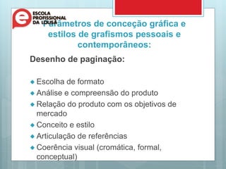Parâmetros de conceção gráfica e
estilos de grafismos pessoais e
contemporâneos:
Desenho de paginação:
 Escolha de formato
 Análise e compreensão do produto
 Relação do produto com os objetivos de
mercado
 Conceito e estilo
 Articulação de referências
 Coerência visual (cromática, formal,
conceptual)
 