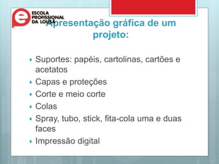 Apresentação gráfica de um
projeto:
 Suportes: papéis, cartolinas, cartões e
acetatos
 Capas e proteções
 Corte e meio corte
 Colas
 Spray, tubo, stick, fita-cola uma e duas
faces
 Impressão digital
 