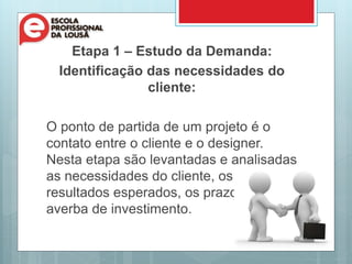 Etapa 1 – Estudo da Demanda:
Identificação das necessidades do
cliente:
O ponto de partida de um projeto é o
contato entre o cliente e o designer.
Nesta etapa são levantadas e analisadas
as necessidades do cliente, os
resultados esperados, os prazos e
averba de investimento.
 