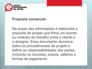 Proposta comercial:
Na posse das informações é elaborada a
proposta de projeto que firma um acordo
ou contrato de trabalho entre o cliente e
o designer. Esse documento descreve
todos os procedimentos do projeto e
define as responsabilidades das partes,
incluindo os recursos, prazos, salários e
formas de pagamento.
 