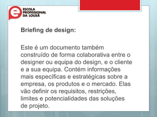 Briefing de design:
Este é um documento também
construído de forma colaborativa entre o
designer ou equipa do design, e o cliente
e a sua equipa. Contém informações
mais específicas e estratégicas sobre a
empresa, os produtos e o mercado. Elas
vão definir os requisitos, restrições,
limites e potencialidades das soluções
de projeto.
 