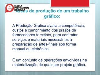 Áreas de produção de um trabalho
gráfico:
A Produção Gráfica avalia a competência,
custos e cumprimento dos prazos de
fornecedores terceiros, para contratar
serviços e materiais necessários à
preparação de artes-finais sob forma
manual ou eletrónica.
É um conjunto de operações envolvidas na
materialização de qualquer projeto gráfico.
 