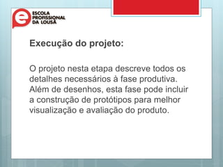 Execução do projeto:
O projeto nesta etapa descreve todos os
detalhes necessários à fase produtiva.
Além de desenhos, esta fase pode incluir
a construção de protótipos para melhor
visualização e avaliação do produto.
 