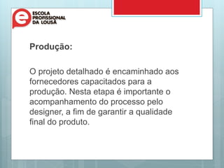 Produção:
O projeto detalhado é encaminhado aos
fornecedores capacitados para a
produção. Nesta etapa é importante o
acompanhamento do processo pelo
designer, a fim de garantir a qualidade
final do produto.
 