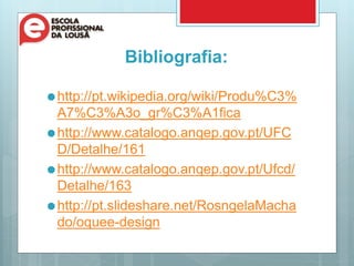 Bibliografia:
http://pt.wikipedia.org/wiki/Produ%C3%
A7%C3%A3o_gr%C3%A1fica
http://www.catalogo.anqep.gov.pt/UFC
D/Detalhe/161
http://www.catalogo.anqep.gov.pt/Ufcd/
Detalhe/163
http://pt.slideshare.net/RosngelaMacha
do/oquee-design
 