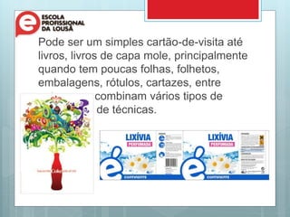 Pode ser um simples cartão-de-visita até
livros, livros de capa mole, principalmente
quando tem poucas folhas, folhetos,
embalagens, rótulos, cartazes, entre
outros que combinam vários tipos de
materiais e de técnicas.
 