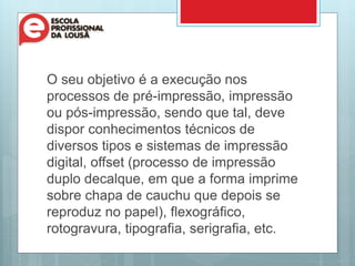O seu objetivo é a execução nos
processos de pré-impressão, impressão
ou pós-impressão, sendo que tal, deve
dispor conhecimentos técnicos de
diversos tipos e sistemas de impressão
digital, offset (processo de impressão
duplo decalque, em que a forma imprime
sobre chapa de cauchu que depois se
reproduz no papel), flexográfico,
rotogravura, tipografia, serigrafia, etc.
 