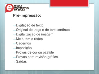 Pré-impressão:
 Digitação de texto
 Original de traço e de tom contínuo
 Digitalização de imagem
 Meio-tom e redes
 Cadernos
 Imposição
 Provas de cor ou ozalide
 Provas para revisão gráfica
 Saídas
 