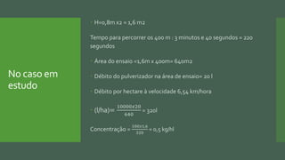 No caso em
estudo
 H=0,8m x2 = 1,6 m2
Tempo para percorrer os 400 m : 3 minutos e 40 segundos = 220
segundos
 Área do ensaio =1,6m x 400m= 640m2
 Débito do pulverizador na área de ensaio= 20 l
 Débito por hectare à velocidade 6,54 km/hora
 (l/ha)=
10000𝑥20
640
= 320l
Concentração =
100𝑥1,6
320
= 0,5 kg/hl
 