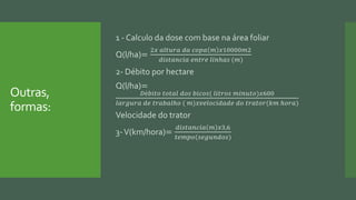 Outras,
formas:
1 - Calculo da dose com base na área foliar
Q(l/ha)=
2𝑥 𝑎𝑙𝑡𝑢𝑟𝑎 𝑑𝑎 𝑐𝑜𝑝𝑎 𝑚 𝑥10000𝑚2
𝑑𝑖𝑠𝑡𝑎𝑛𝑐𝑖𝑎 𝑒𝑛𝑡𝑟𝑒 𝑙𝑖𝑛ℎ𝑎𝑠 (𝑚)
2- Débito por hectare
Q(l/ha)=
𝐷é𝑏𝑖𝑡𝑜 𝑡𝑜𝑡𝑎𝑙 𝑑𝑜𝑠 𝑏𝑖𝑐𝑜𝑠( 𝑙𝑖𝑡𝑟𝑜𝑠 𝑚𝑖𝑛𝑢𝑡𝑜)𝑥600
𝑙𝑎𝑟𝑔𝑢𝑟𝑎 𝑑𝑒 𝑡𝑟𝑎𝑏𝑎𝑙ℎ𝑜 ( 𝑚)𝑥𝑣𝑒𝑙𝑜𝑐𝑖𝑑𝑎𝑑𝑒 𝑑𝑜 𝑡𝑟𝑎𝑡𝑜𝑟(𝑘𝑚 ℎ𝑜𝑟𝑎)
Velocidade do trator
3-V(km/hora)=
𝑑𝑖𝑠𝑡𝑎𝑛𝑐𝑖𝑎 𝑚 𝑥3,6
𝑡𝑒𝑚𝑝𝑜(𝑠𝑒𝑔𝑢𝑛𝑑𝑜𝑠)
 