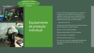 Equipamento
de proteção
individual
Como o trator está equipado com cabine de
categoria 4, esta confere a proteção para
qualquer tipo pft pelo que na aplicação não
obriga ao uso do EPI, no entanto dentro da
cabine deverá existir um EPI completo.
 Requisitos do EPI:
Como neste rótulo não tem instruções relativas
ao EPI deverá ser usado o básico:
Óculos ; Viseira; botas de água
Mascara descartáveis FFP2 no mínimo
Luvas de nitrilo ou neoprene
Fato descartável tipo4 ou 6.
No caso em concreto a exploração dispõem de
mascara de silicone com filtro tipo A ( cor
castanha)
Substituir os filtros
de acordo com o
manual
 