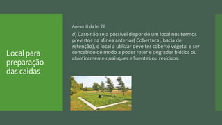 Local para
preparação
das caldas
Anexo III da lei 26
d) Caso não seja possível dispor de um local nos termos
previstos na alínea anterior( Cobertura , bacia de
retenção), o local a utilizar deve ter coberto vegetal e ser
concebido de modo a poder reter e degradar biótica ou
abioticamente quaisquer efluentes ou resíduos.
 