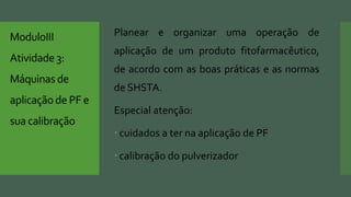 ModuloIII
Atividade3:
Máquinas de
aplicaçãode PF e
sua calibração
Planear e organizar uma operação de
aplicação de um produto fitofarmacêutico,
de acordo com as boas práticas e as normas
de SHSTA.
Especial atenção:
cuidados a ter na aplicação de PF
calibração do pulverizador
 