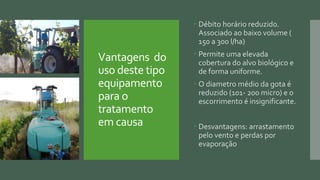 Vantagens do
uso deste tipo
equipamento
para o
tratamento
em causa
 Débito horário reduzido.
Associado ao baixo volume (
150 a 300 l/ha)
 Permite uma elevada
cobertura do alvo biológico e
de forma uniforme.
 O diametro médio da gota é
reduzido (101- 200 micro) e o
escorrimento é insignificante.
 Desvantagens: arrastamento
pelo vento e perdas por
evaporação
 